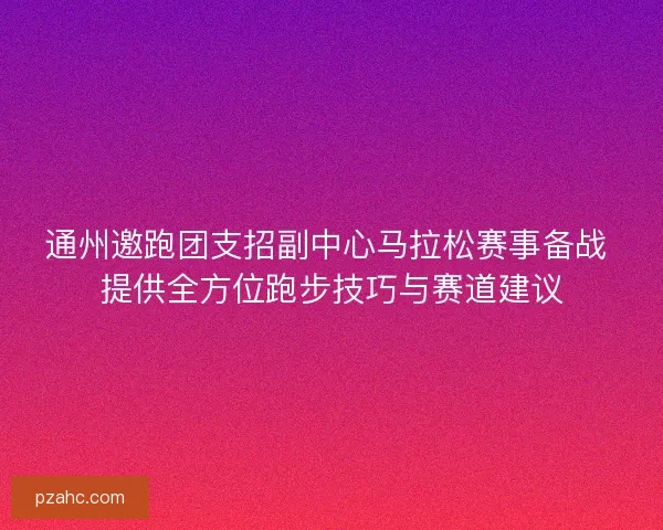 通州邀跑团支招副中心马拉松赛事备战 提供全方位跑步技巧与赛道建议