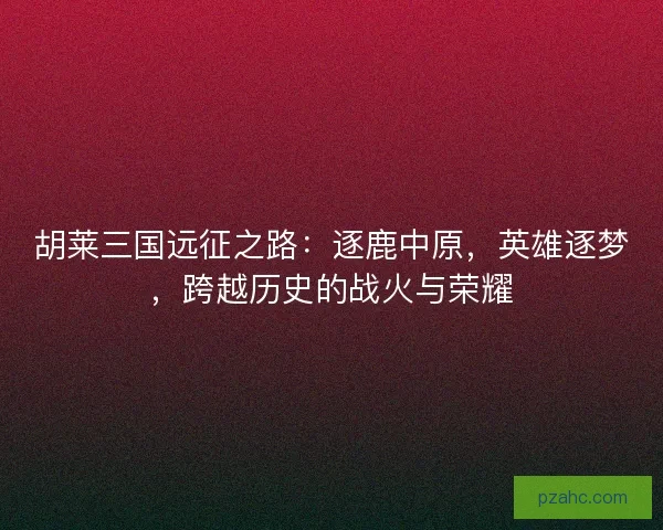 胡莱三国远征之路：逐鹿中原，英雄逐梦，跨越历史的战火与荣耀