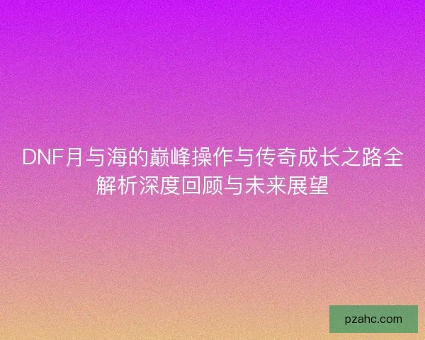 DNF月与海的巅峰操作与传奇成长之路全解析深度回顾与未来展望
