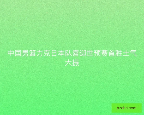 中国男篮力克日本队喜迎世预赛首胜士气大振
