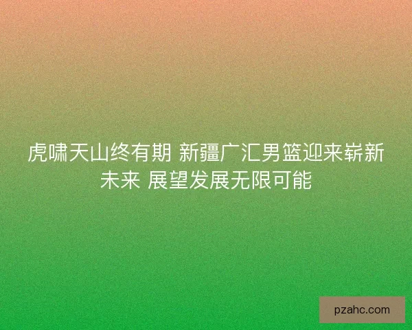 虎啸天山终有期 新疆广汇男篮迎来崭新未来 展望发展无限可能