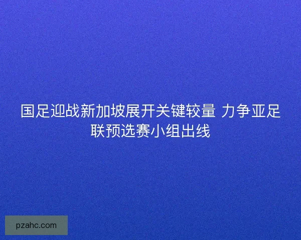 国足迎战新加坡展开关键较量 力争亚足联预选赛小组出线