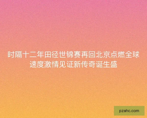 时隔十二年田径世锦赛再回北京点燃全球速度激情见证新传奇诞生盛