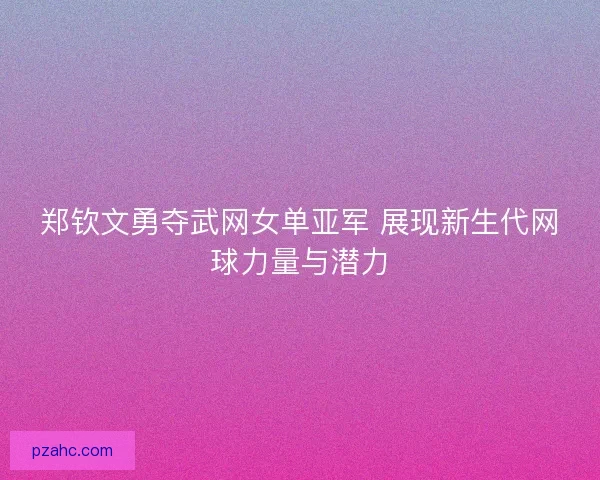 郑钦文勇夺武网女单亚军 展现新生代网球力量与潜力
